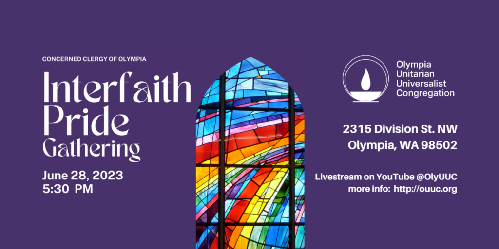 Concerned Clergy of Olympia. Interfaith Pride Gathering. June 28, 2023. 5:30 pm. Olympia Unitarian Universalist Congregation. 2315 Division St. NW, Olympia, WA 98502. Livestream on YouTube @OlyUUC. More info: https://www.ouuc.org