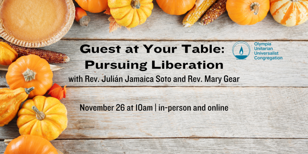 "Guest at Your Table: Pursuing Liberation" with Rev. Julián Jamaica Soto and Rev. Mary Gear. November 26 at 10am | in-person and online. Olympia Unitarian Universalist Congregation