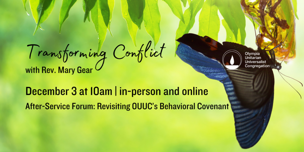 a butterfly emerges from its chrysalis, with the words, "Transforming Conflict" with Rev. Mary Gear. December 3 at 10am | in-person and online. After-Service Forum: Revisiting OUUC’s Behavioral Covenant. Olympia Unitarian Universalist Congregation.