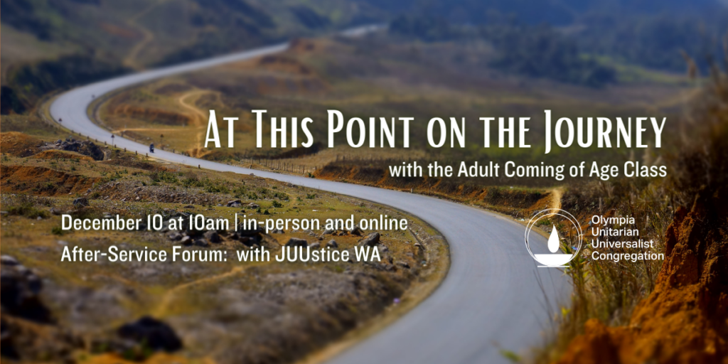 "At This Point on the Journey" with the Adult Coming of Age Class. December 10 at 10am | in-person and online. After-Service Forum: with JUUstice WA. Olympia Unitarian Universalist Congregation