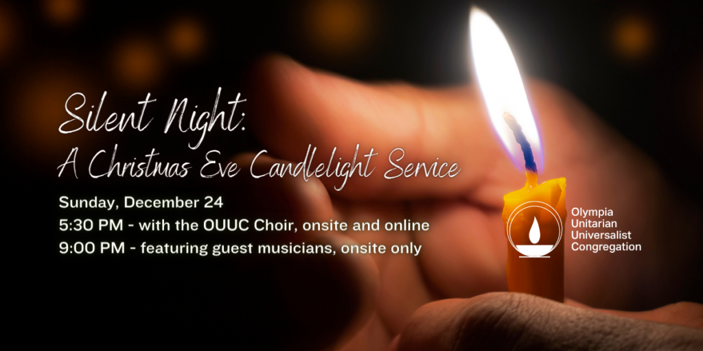 Silent Night: A Christmas Eve Candlelight Service. Sunday, December 24. 5:30 PM - with the OUUC Choir, ons﻿ite and online. 9:00 PM - featuring guest musicians, onsite only. Olympia Unitarian Universalist Congregation.