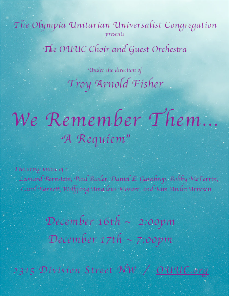 The Olympia Unitarian Universalist Congregation presents
The OUUC Choir and Guest Orchestra,
Under the direction of Troy Arnold Fisher:
We Remember Them…
“A Requiem”

Featuring music of :
Leonard Bernstein, Paul Basler, Daniel E. Gawthrop, Bobby McFerrin,  Carol Barnett, Wolfgang Amadeus Mozart, and Kim Andre Arnesen

December 16th ~ 2:00pm 
December 17th ~ 7:00pm

2315 Division Street NW / OUUC.org