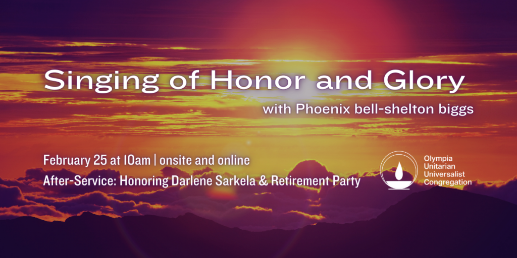 "Singing of Honor and Glory" with Phoenix bell-shelton biggs. February 25 at 10am | onsite and online. After-Service: Honoring Darlene Sarkela & Retirement Party. Olympia Unitarian Universalist Congregation.