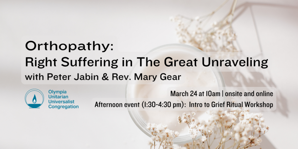 "Orthopathy: Right Suffering in The Great Unraveling" with Peter Jabin & Rev. Mary Gear. March 24 at 10am | onsite and online. Afternoon event (1:30-4:30 pm): Intro to Grief Ritual Workshop. Olympia Unitarian Universalist Congregation.