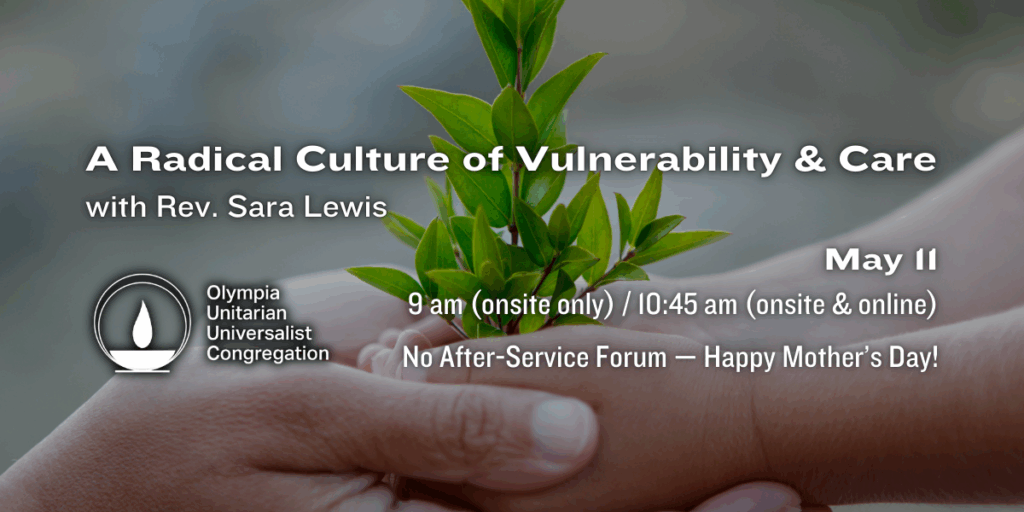"A Radical Culture of Vulnerability & Care" with Rev. Sara Lewis. May 11, 9 am (onsite only) / 10:45 am (onsite & online). No After-Service Forum — Happy Mother’s Day! Olympia Unitarian Universalist Congregation