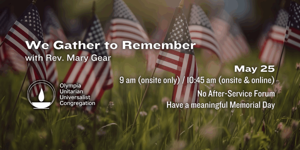 "We Gather to Remember" with Rev. Mary Gear. May 25, 9 am (onsite only) / 10:45 am (onsite & online). No After-Service Forum — Have a meaningful Memorial Day. Olympia Unitarian Universalist Congregation