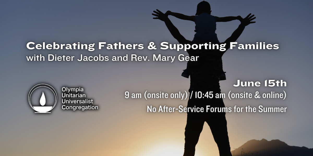 "Celebrating Fathers & Supporting Families" with Dieter Jacobs and Rev. Mary Gear. June 15th, 9 am (onsite only) / 10:45 am (onsite & online). No After-Service Forums for the Summer. Olympia Unitarian Universalist Congregation.