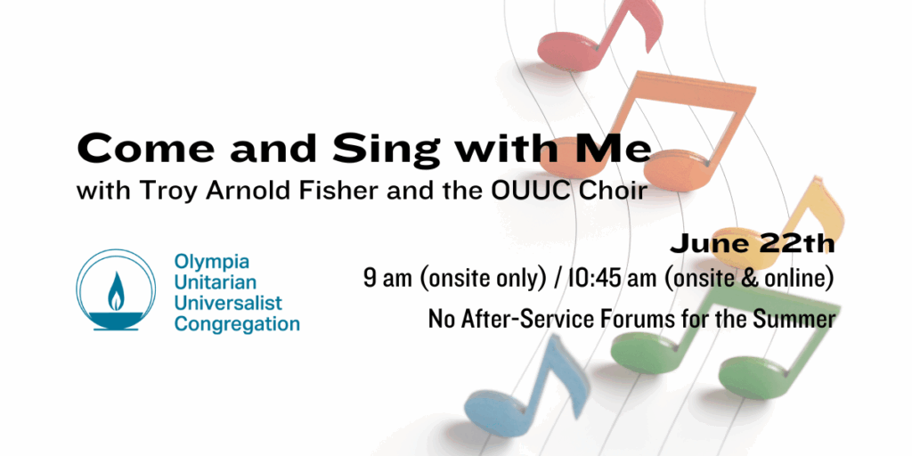 "Come and Sing with Me" with Troy Arnold Fisher and the OUUC Choir. June 22th, 9 am (onsite only) / 10:45 am (onsite & online). No After-Service Forums for the Summer. Olympia Unitarian Universalist Congregation.
