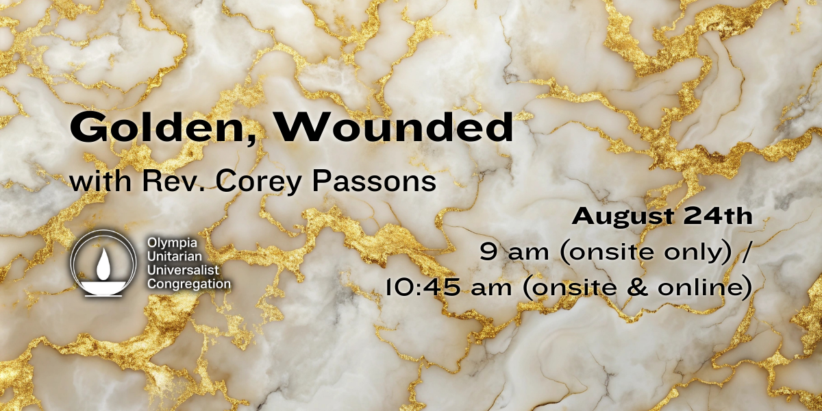 "Golden, Wounded" with Rev. Corey Passons. August 24th, 9 am (onsite only) / 10:45 am (onsite & online). Olympia Unitarian Universalist Congregation.