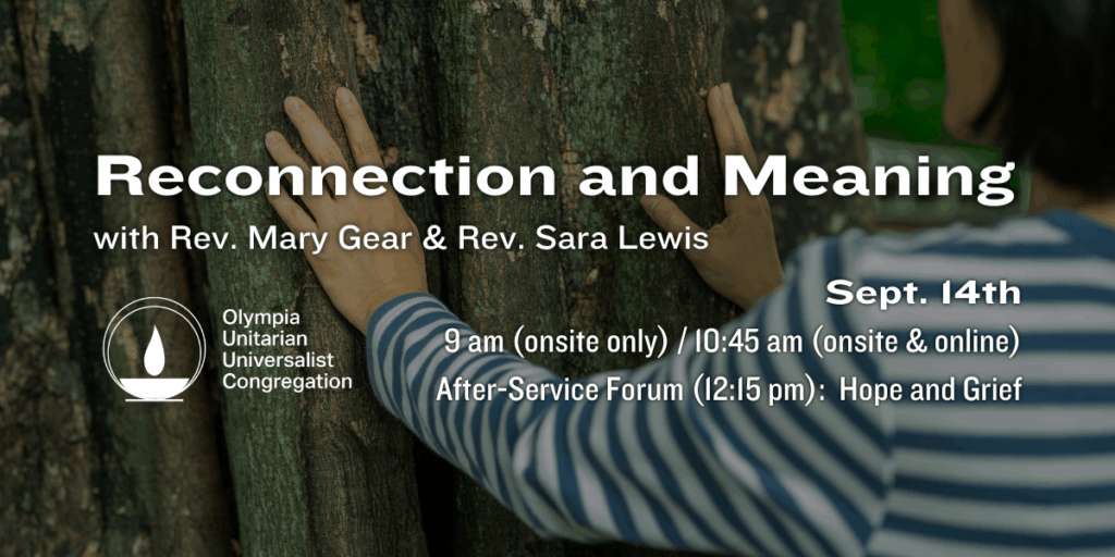 "Reconnection and Meaning"
with Rev. Mary Gear & Rev. Sara Lewis.
Sept. 14th
9 am (onsite only) / 10:45 am (onsite & online)
After-Service Forum (12:15 pm):  Hope and Grief.
Olympia Unitarian Universalist Congregation